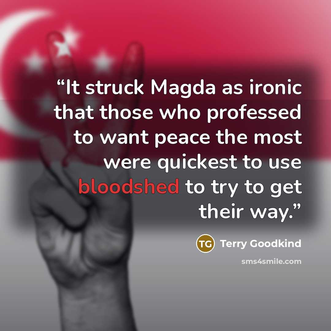 “It struck Magda as ironic that those who professed to want peace the most were quickest to use bloodshed to try to get their way.” quote by Terry Goodkind
