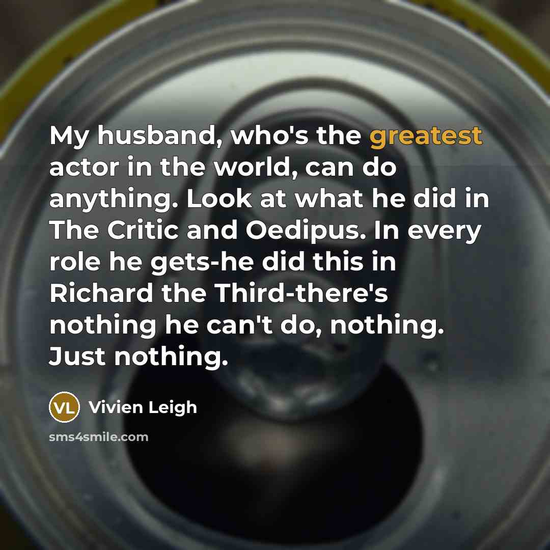 “My husband, who's the greatest actor in the world, can do anything. Look at what he did in The Critic and Oedipus. In every role he gets-he did this in Richard the Third-there's nothing he can't do, nothing. Just nothing.” quote by Vivien Leigh