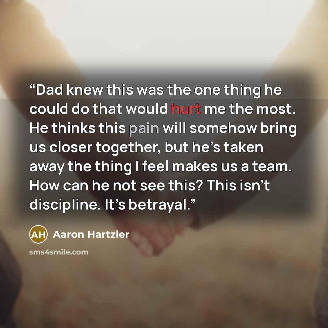 “Dad knew this was the one thing he could do that would hurt me the most. He thinks this pain will somehow bring us closer together, but he’s taken away the thing I feel makes us a team. How can he not see this? This isn’t discipline. It’s betrayal.” quote by Aaron Hartzler