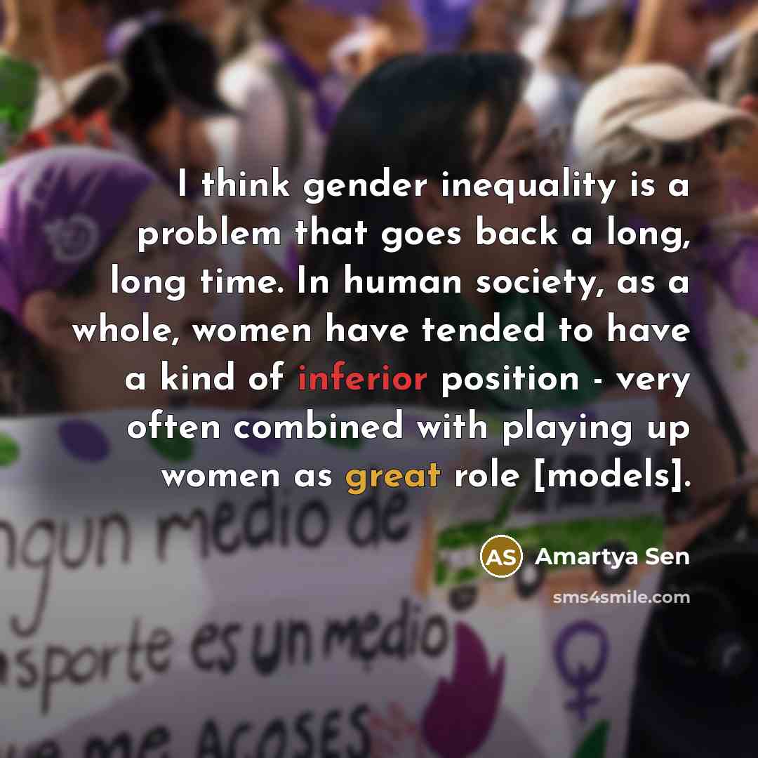 “I think gender inequality is a problem that goes back a long, long time. In human society, as a whole, women have tended to have a kind of inferior position - very often combined with playing up women as great role [models].” quote by Amartya Sen
