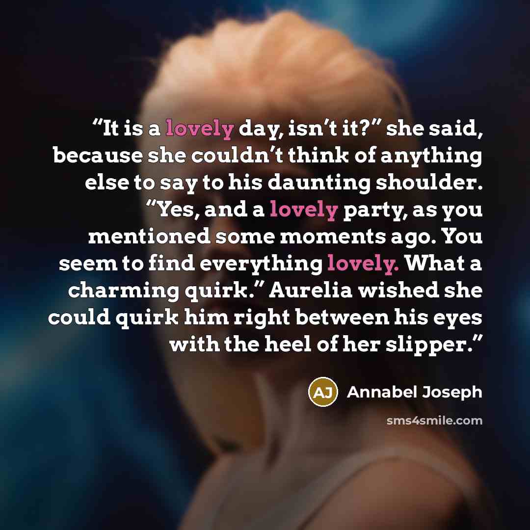 “It is a lovely day, isn’t it?” she said, because she couldn’t think of anything else to say to his daunting shoulder. “Yes, and a lovely party, as you mentioned some moments ago. You seem to find everything lovely. What a charming quirk.” Aurelia wished she could quirk him right between his eyes…” quote by Annabel Joseph