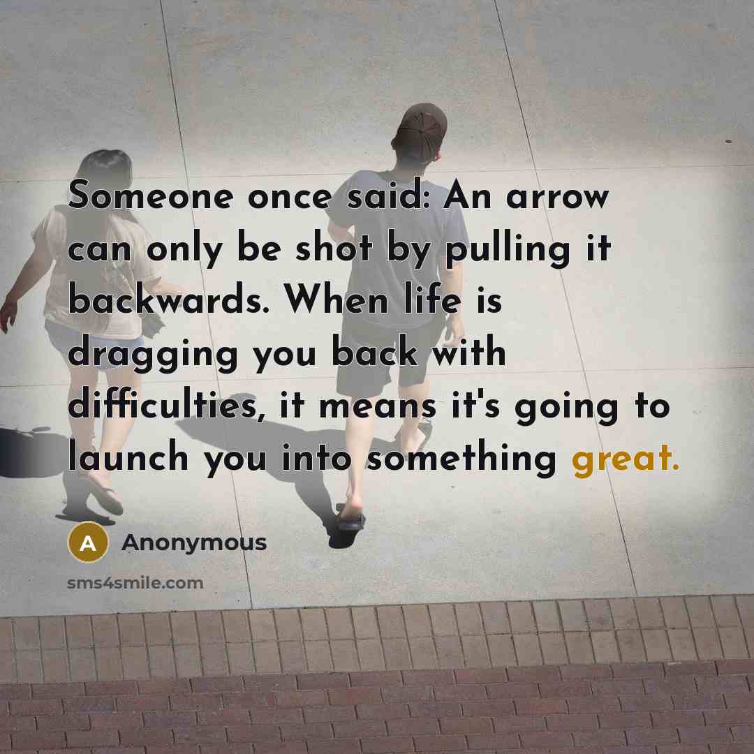 “Someone once said: An arrow can only be shot by pulling it backwards. When life is dragging you back with difficulties, it means it's going to launch you into something great.” quote by Anonymous