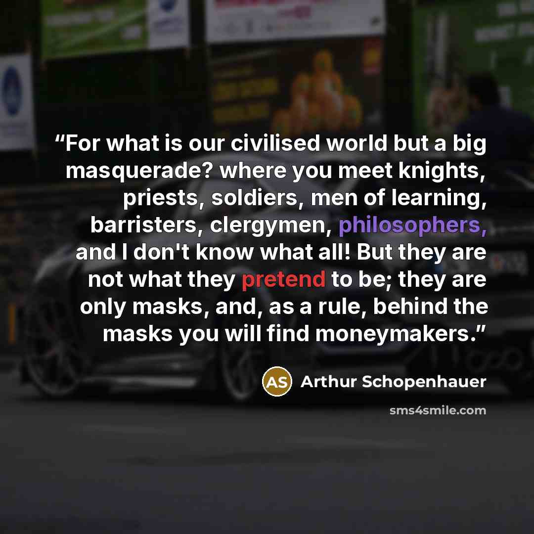 “For what is our civilised world but a big masquerade? where you meet knights, priests, soldiers, men of learning, barristers, clergymen, philosophers, and I don't know what all! But they are not what they pretend to be; they are only masks, and, as a rule, behind the masks you will find moneymakers.” quote by Arthur Schopenhauer
