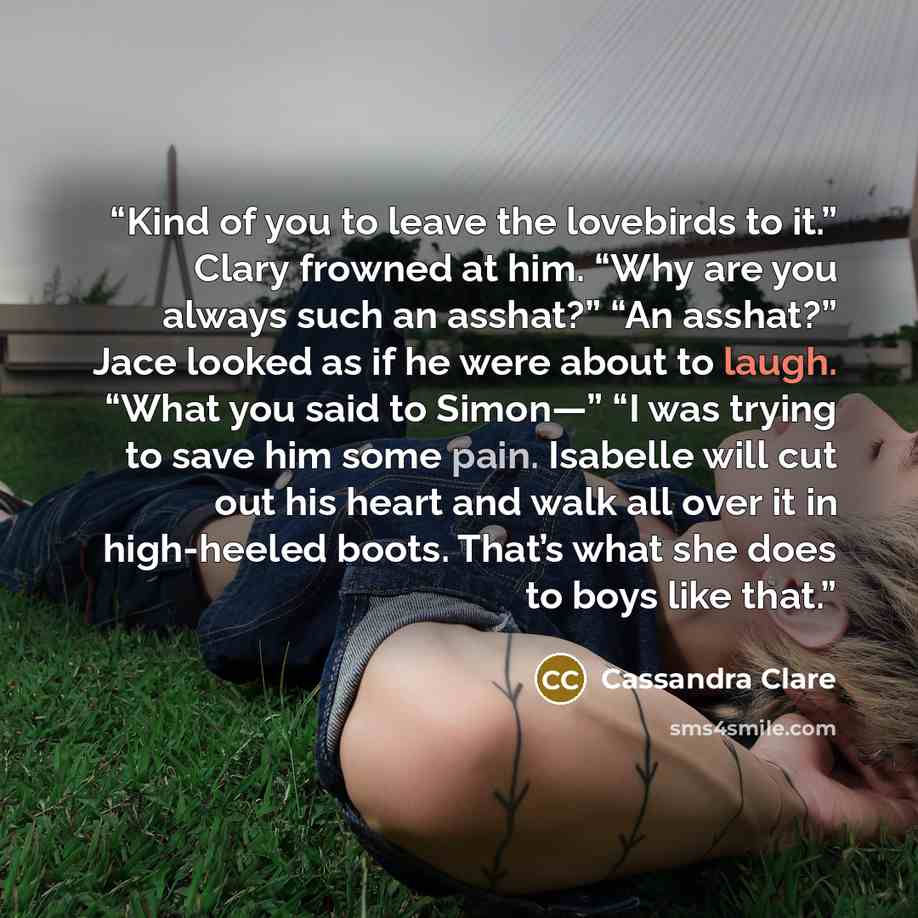 “Kind of you to leave the lovebirds to it.” Clary frowned at him. “Why are you always such an asshat?” “An asshat?” Jace looked as if he were about to laugh. “What you said to Simon—” “I was trying to save him some pain. Isabelle will cut out his heart and walk all over it in high-heeled boots…” quote by Cassandra Clare