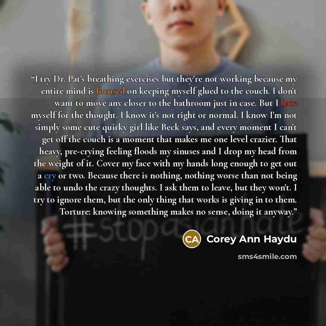 “I try Dr. Pat's breathing exercises but they're not working because my entire mind is focused on keeping myself glued to the couch. I don't want to move any closer to the bathroom just in case. But I hate myself for the thought. I know it's not right or normal. I know I'm not simply some cute…” quote by Corey Ann Haydu