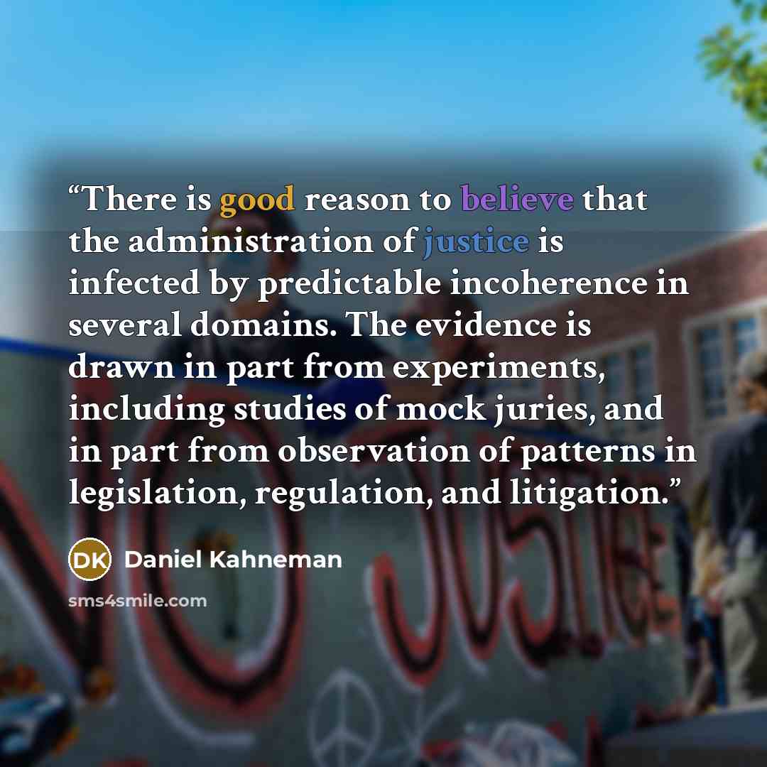 “There is good reason to believe that the administration of justice is infected by predictable incoherence in several domains. The evidence is drawn in part from experiments, including studies of mock juries, and in part from observation of patterns in legislation, regulation, and litigation.” quote by Daniel Kahneman