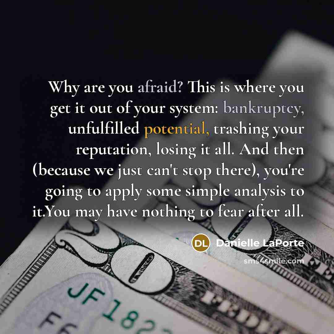 “Why are you afraid? This is where you get it out of your system: bankruptcy, unfulfilled potential, trashing your reputation, losing it all. And then (because we just can't stop there), you're going to apply some simple analysis to it.You may have nothing to fear after all.” quote by Danielle LaPorte