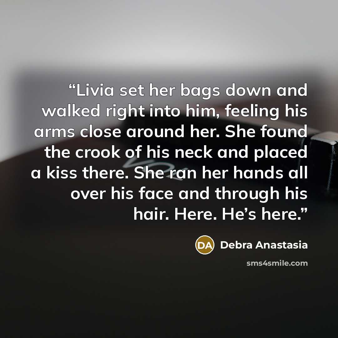 “Livia set her bags down and walked right into him, feeling his arms close around her. She found the crook of his neck and placed a kiss there. She ran her hands all over his face and through his hair. Here. He’s here.” quote by Debra Anastasia