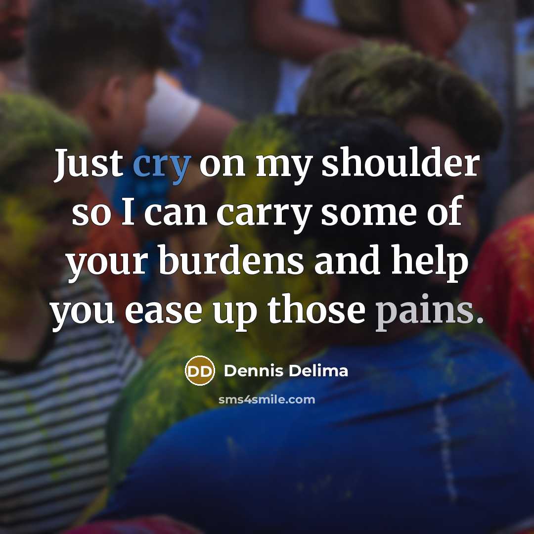 “Just cry on my shoulder so I can carry some of your burdens and help you ease up those pains.” quote by Dennis Delima