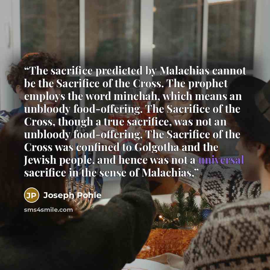 “The sacrifice predicted by Malachias cannot be the Sacrifice of the Cross. The prophet employs the word minchah, which means an unbloody food-offering. The Sacrifice of the Cross, though a true sacrifice, was not an unbloody food-offering. The Sacrifice of the Cross was confined to Golgotha and…” quote by Joseph Pohle