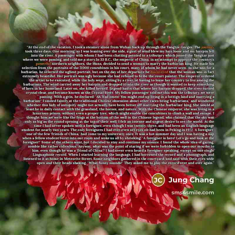 “At the end of the vacation, I took a steamer alone from Wuhan back up through the Yangtze Gorges. The journey took three days. One morning, as I was leaning over the side, a gust of wind blew my hair loose and my hairpin fell into the river. A passenger with whom I had been chatting pointed to a…” quote by Jung Chang