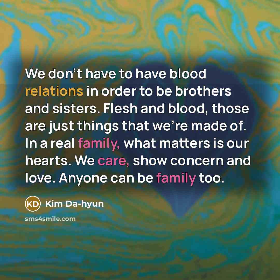 “We don't have to have blood relations in order to be brothers and sisters. Flesh and blood, those are just things that we're made of. In a real family, what matters is our hearts. We care, show concern and love. Anyone can be family too.” quote by Kim Da-hyun