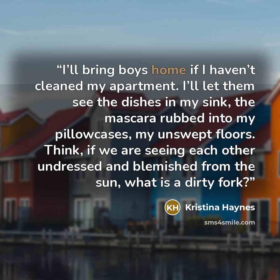 “I’ll bring boys home if I haven’t cleaned my apartment. I’ll let them see the dishes in my sink, the mascara rubbed into my pillowcases, my unswept floors. Think, if we are seeing each other undressed and blemished from the sun, what is a dirty fork?” quote by Kristina Haynes