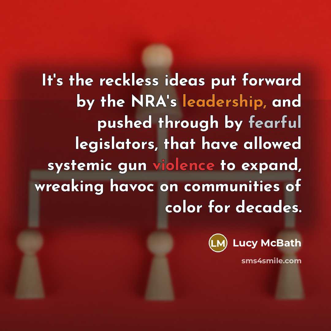 “It's the reckless ideas put forward by the NRA's leadership, and pushed through by fearful legislators, that have allowed systemic gun violence to expand, wreaking havoc on communities of color for decades.” quote by Lucy McBath