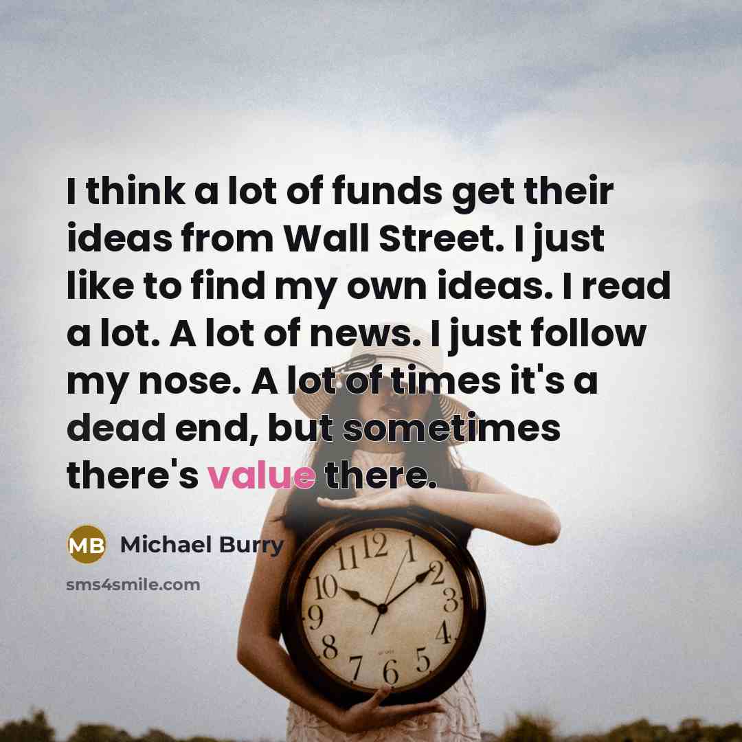 “I think a lot of funds get their ideas from Wall Street. I just like to find my own ideas. I read a lot. A lot of news. I just follow my nose. A lot of times it's a dead end, but sometimes there's value there.” quote by Michael Burry