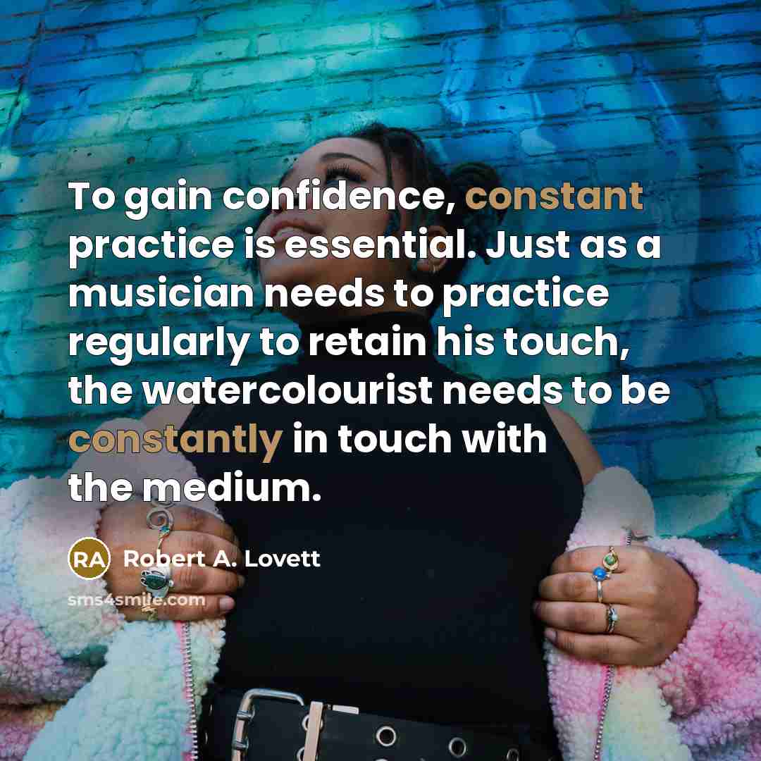 “To gain confidence, constant practice is essential. Just as a musician needs to practice regularly to retain his touch, the watercolourist needs to be constantly in touch with the medium.” quote by Robert A. Lovett