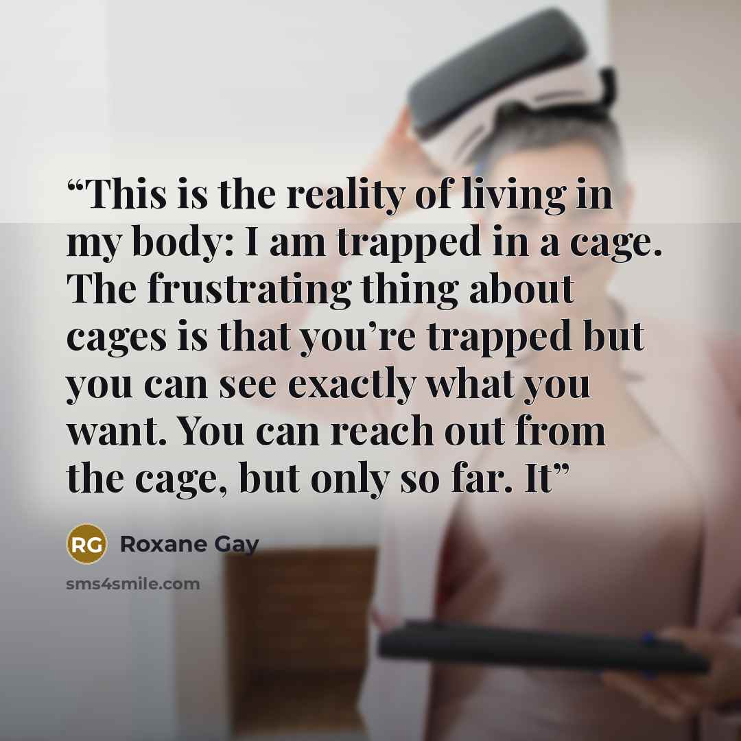 “This is the reality of living in my body: I am trapped in a cage. The frustrating thing about cages is that you’re trapped but you can see exactly what you want. You can reach out from the cage, but only so far. It” quote by Roxane Gay
