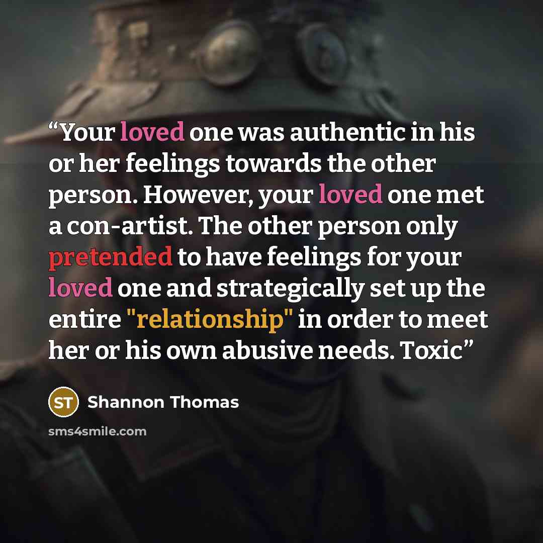 “Your loved one was authentic in his or her feelings towards the other person. However, your loved one met a con-artist. The other person only pretended to have feelings for your loved one and strategically set up the entire "relationship" in order to meet her or his own abusive needs. Toxic” quote by Shannon Thomas