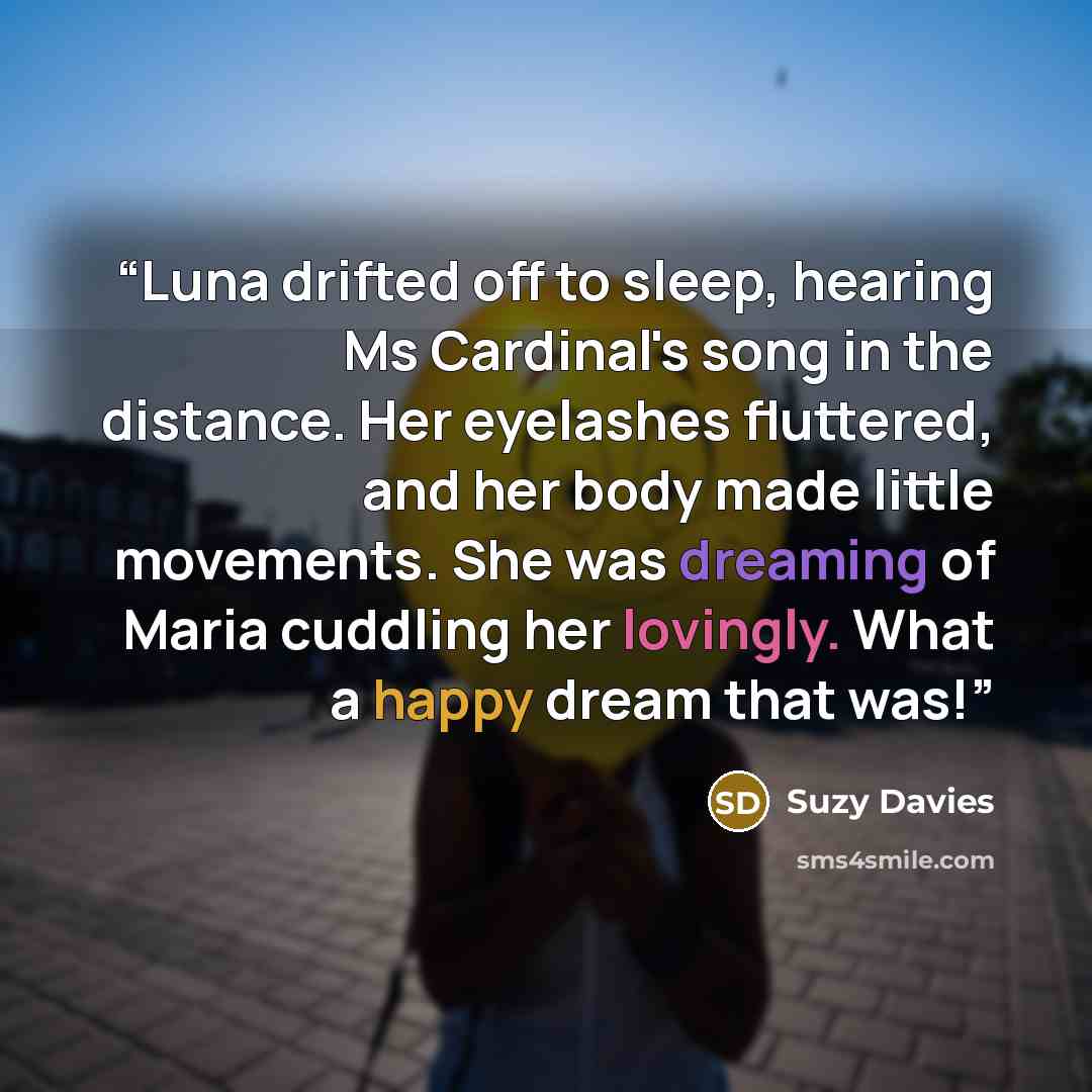 “Luna drifted off to sleep, hearing Ms Cardinal's song in the distance. Her eyelashes fluttered, and her body made little movements. She was dreaming of Maria cuddling her lovingly. What a happy dream that was!” quote by Suzy Davies