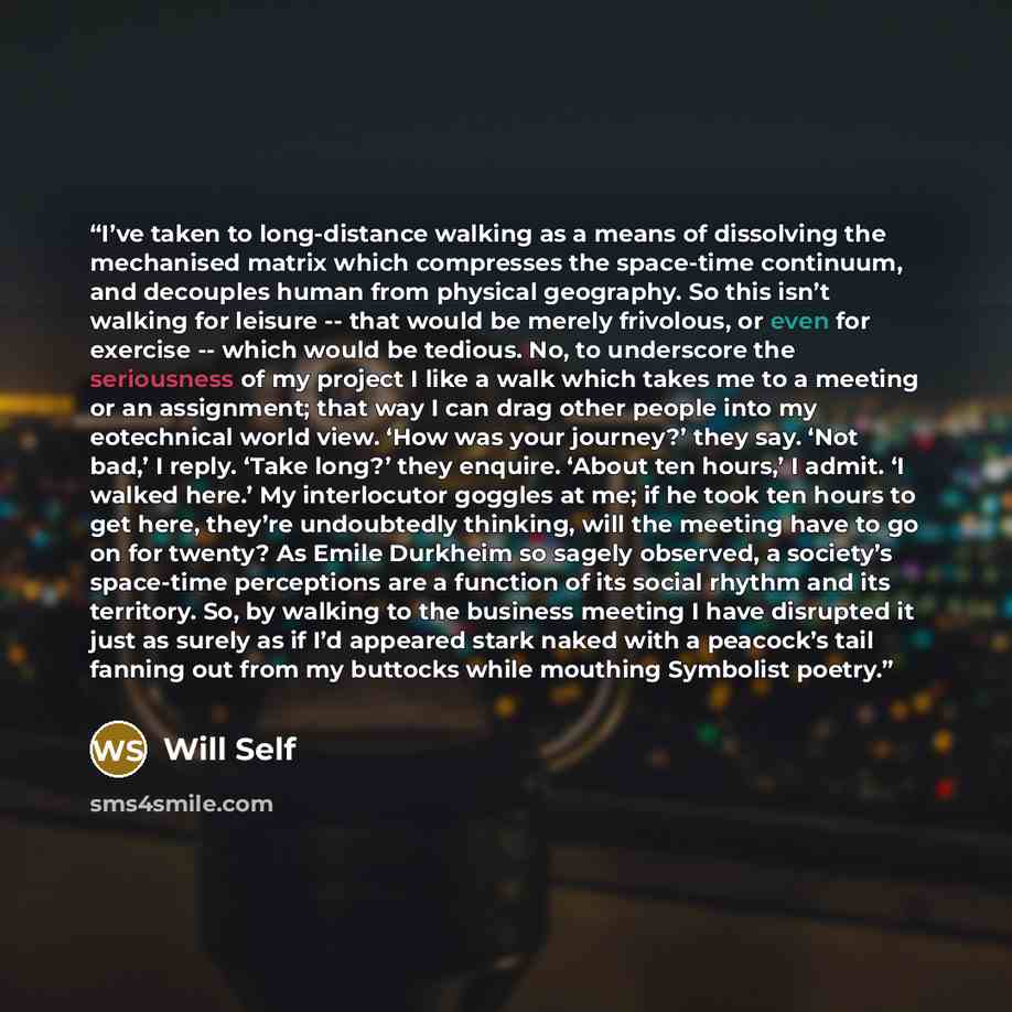 “I’ve taken to long-distance walking as a means of dissolving the mechanised matrix which compresses the space-time continuum, and decouples human from physical geography. So this isn’t walking for leisure -- that would be merely frivolous, or even for exercise -- which would be tedious. No, to…” quote by Will Self