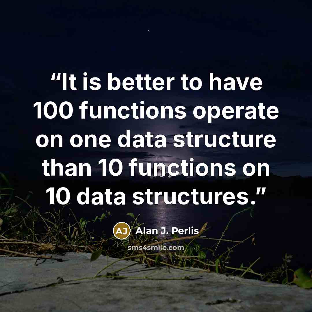 “It is better to have 100 functions operate on one data structure than 10 functions on 10 data structures.” quote by Alan J. Perlis