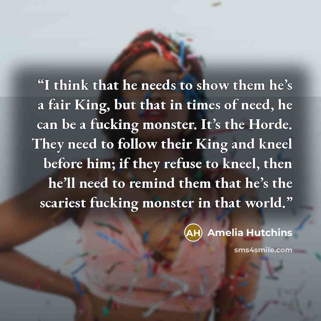 “I think that he needs to show them he’s a fair King, but that in times of need, he can be a fucking monster. It’s the Horde. They need to follow their King and kneel before him; if they refuse to kneel, then he’ll need to remind them that he’s the scariest fucking monster in that world.” quote by Amelia Hutchins