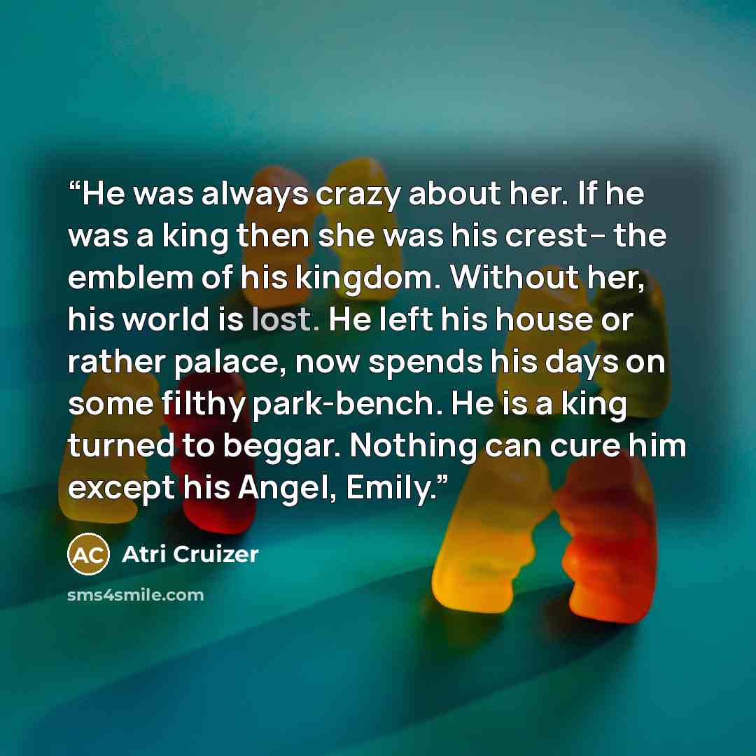 “He was always crazy about her. If he was a king then she was his crest– the emblem of his kingdom. Without her, his world is lost. He left his house or rather palace, now spends his days on some filthy park-bench. He is a king turned to beggar. Nothing can cure him except his Angel, Emily.” quote by Atri Cruizer