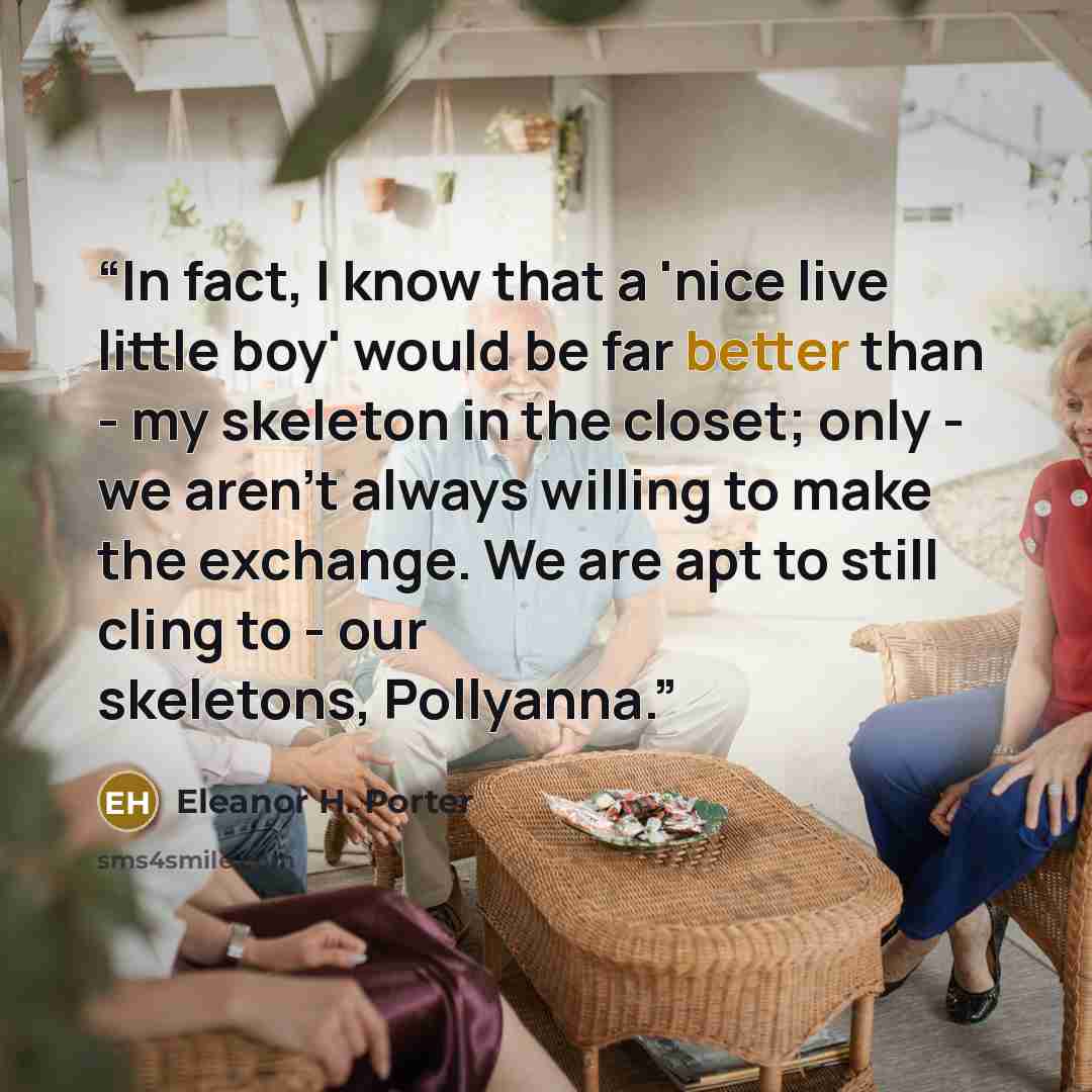 “In fact, I know that a 'nice live little boy' would be far better than - my skeleton in the closet; only - we aren't always willing to make the exchange. We are apt to still cling to - our skeletons, Pollyanna.” quote by Eleanor H. Porter
