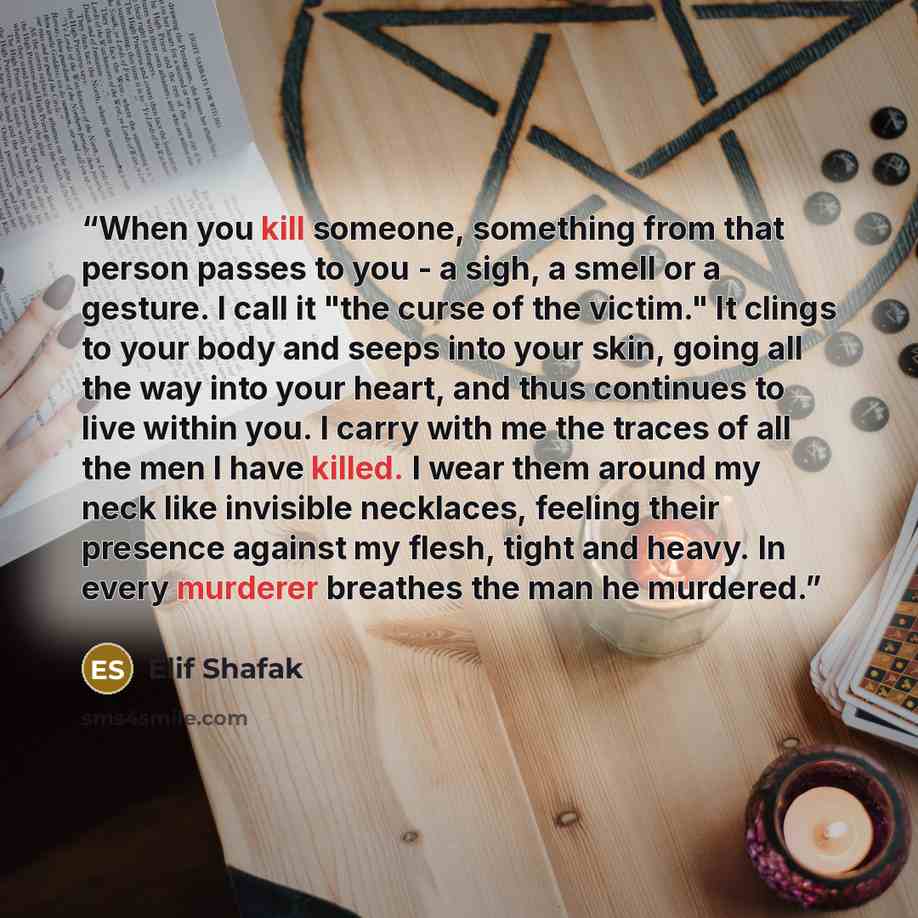 “When you kill someone, something from that person passes to you - a sigh, a smell or a gesture. I call it "the curse of the victim." It clings to your body and seeps into your skin, going all the way into your heart, and thus continues to live within you. I carry with me the traces of all the men…” quote by Elif Shafak