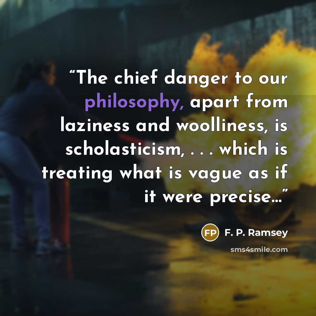 “The chief danger to our philosophy, apart from laziness and woolliness, is scholasticism, . . . which is treating what is vague as if it were precise…” quote by F. P. Ramsey