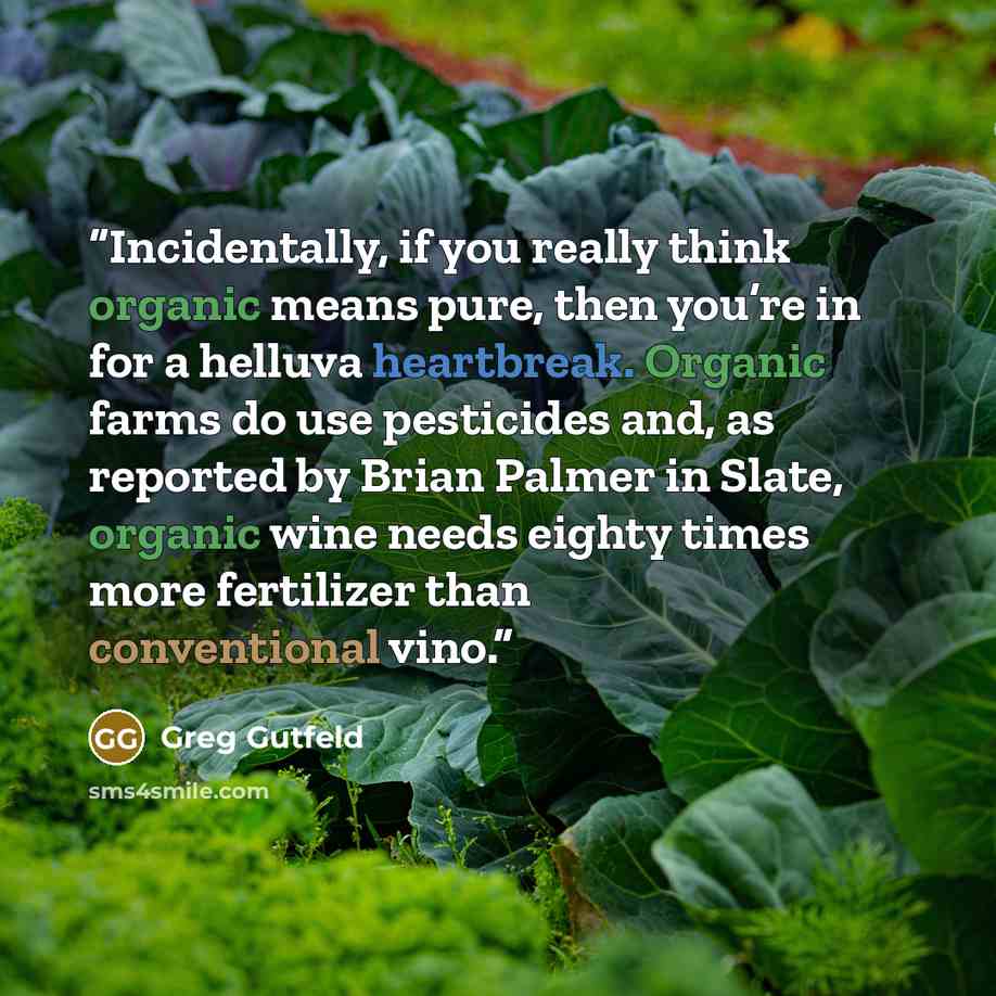 “Incidentally, if you really think organic means pure, then you’re in for a helluva heartbreak. Organic farms do use pesticides and, as reported by Brian Palmer in Slate, organic wine needs eighty times more fertilizer than conventional vino.” quote by Greg Gutfeld