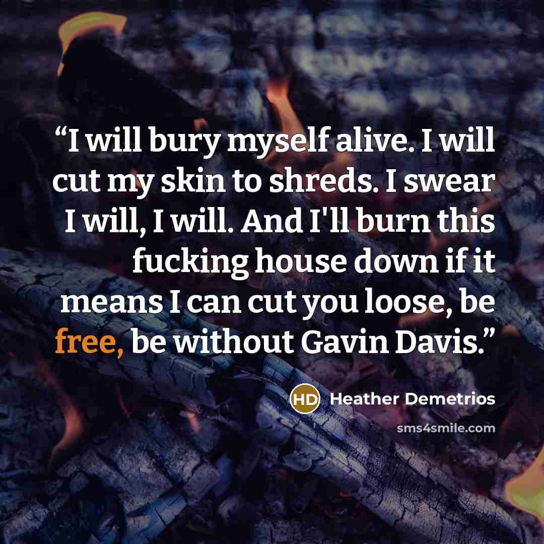 “I will bury myself alive. I will cut my skin to shreds. I swear I will, I will. And I'll burn this fucking house down if it means I can cut you loose, be free, be without Gavin Davis.” quote by Heather Demetrios