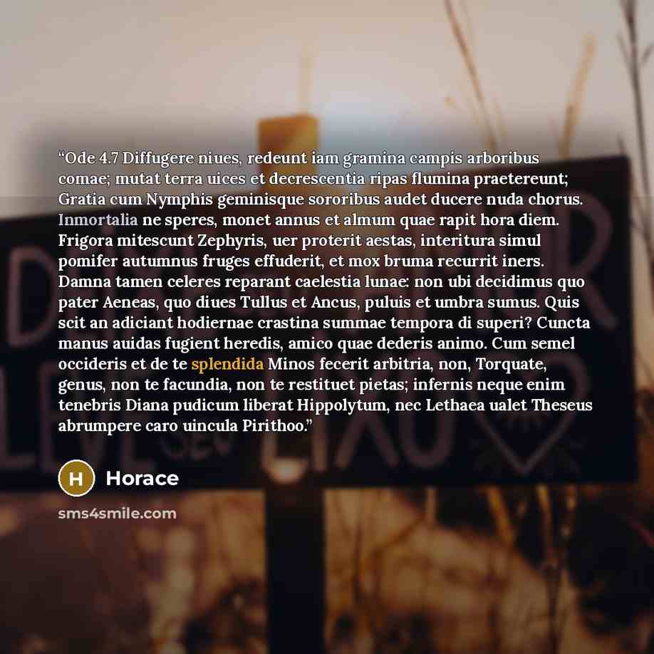 “Ode 4.7 Diffugere niues, redeunt iam gramina campis arboribus comae; mutat terra uices et decrescentia ripas flumina praetereunt; Gratia cum Nymphis geminisque sororibus audet ducere nuda chorus. Inmortalia ne speres, monet annus et almum quae rapit hora diem. Frigora mitescunt Zephyris, uer…” quote by Horace