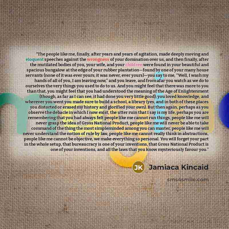 “The people like me, finally, after years and years of agitation, made deeply moving and eloquent speeches against the wrongness of your domination over us, and then finally, after the mutilated bodies of you, your wife, and your children were found in your beautiful and spacious bungalow at the…” quote by Jamiaca Kincaid