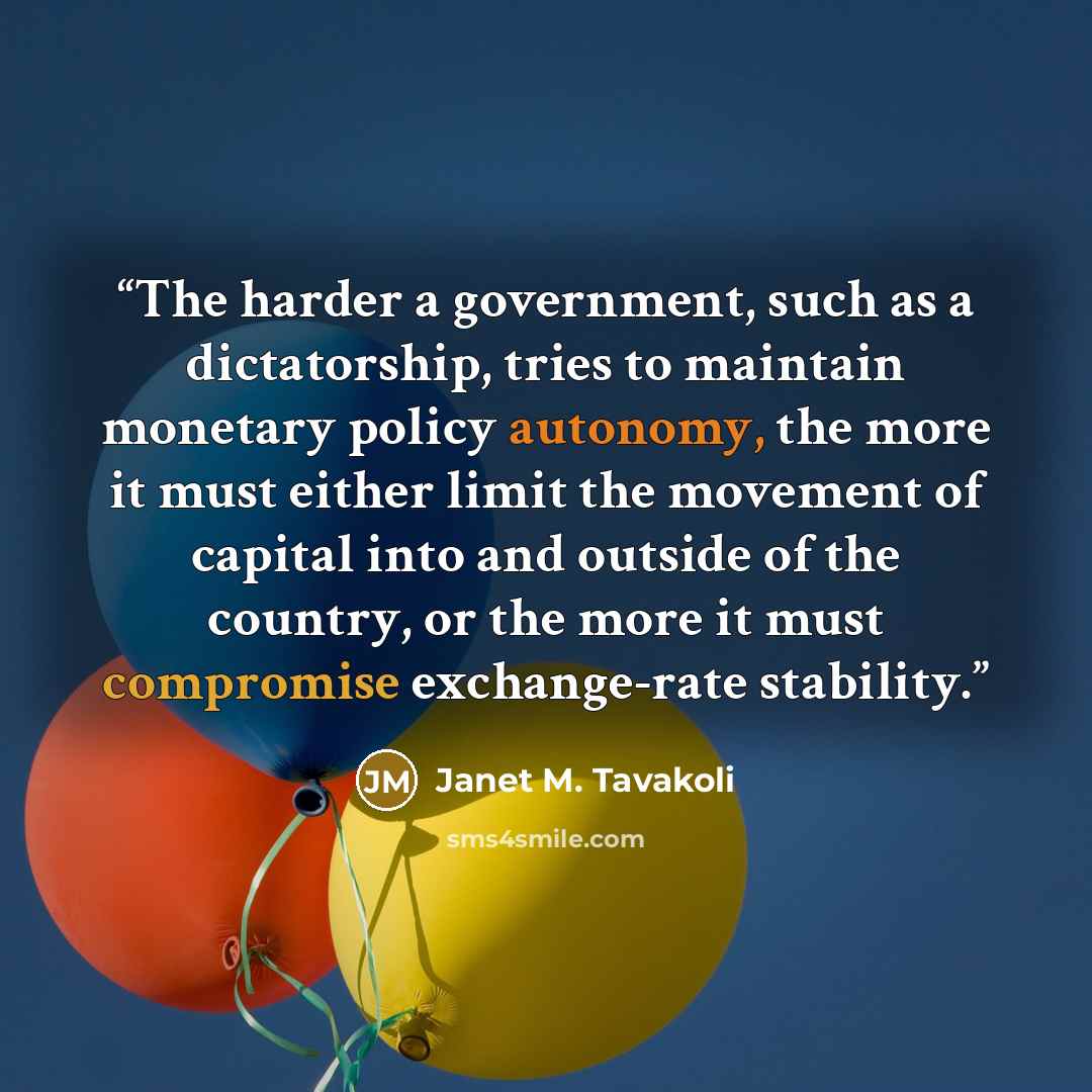 “The harder a government, such as a dictatorship, tries to maintain monetary policy autonomy, the more it must either limit the movement of capital into and outside of the country, or the more it must compromise exchange-rate stability.” quote by Janet M. Tavakoli