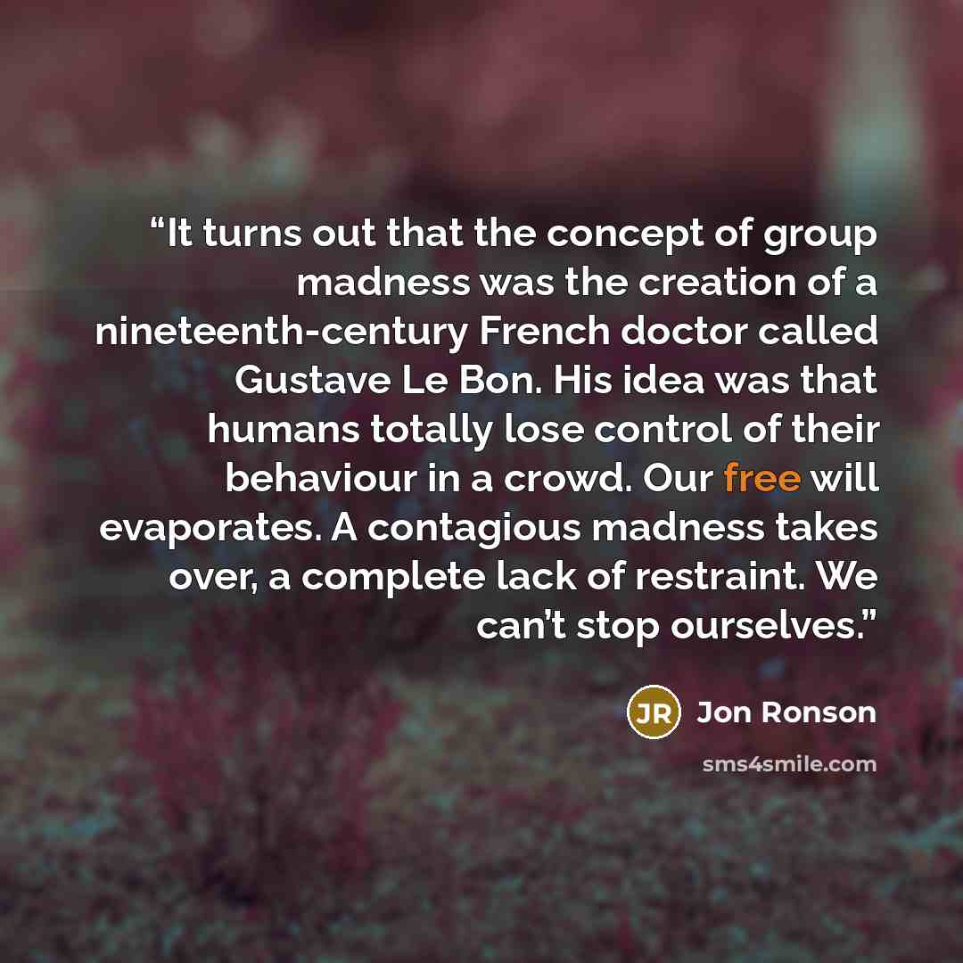 “It turns out that the concept of group madness was the creation of a nineteenth-century French doctor called Gustave Le Bon. His idea was that humans totally lose control of their behaviour in a crowd. Our free will evaporates. A contagious madness takes over, a complete lack of restraint. We…” quote by Jon Ronson