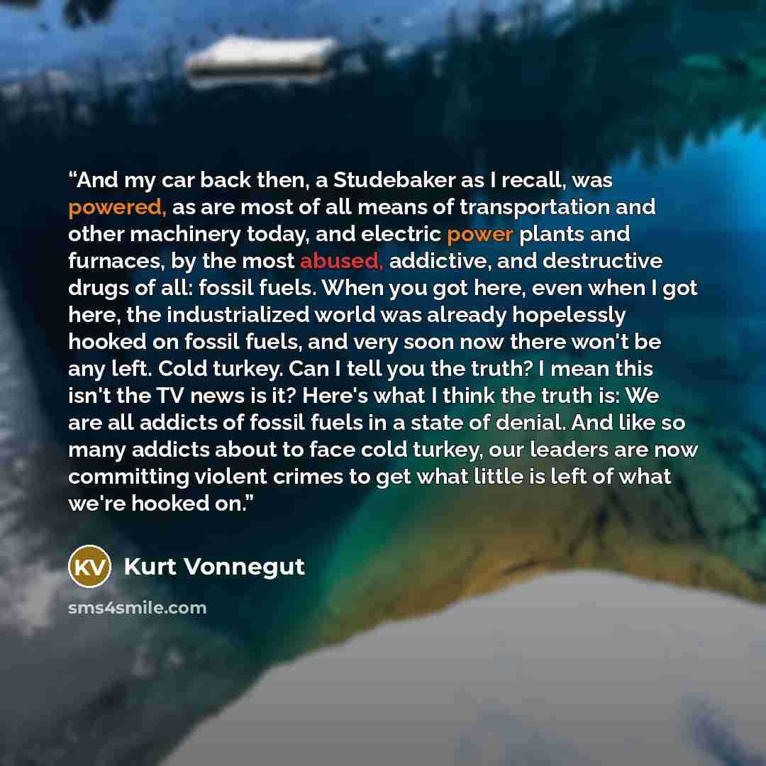 “And my car back then, a Studebaker as I recall, was powered, as are most of all means of transportation and other machinery today, and electric power plants and furnaces, by the most abused, addictive, and destructive drugs of all: fossil fuels. When you got here, even when I got here, the…” quote by Kurt Vonnegut