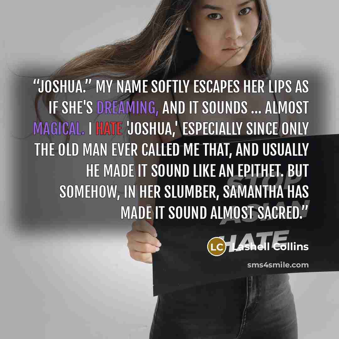 “Joshua.” My name softly escapes her lips as if she's dreaming, and it sounds … almost magical. I hate 'Joshua,' especially since only the old man ever called me that, and usually he made it sound like an epithet. But somehow, in her slumber, Samantha has made it sound almost sacred.” quote by Lashell Collins