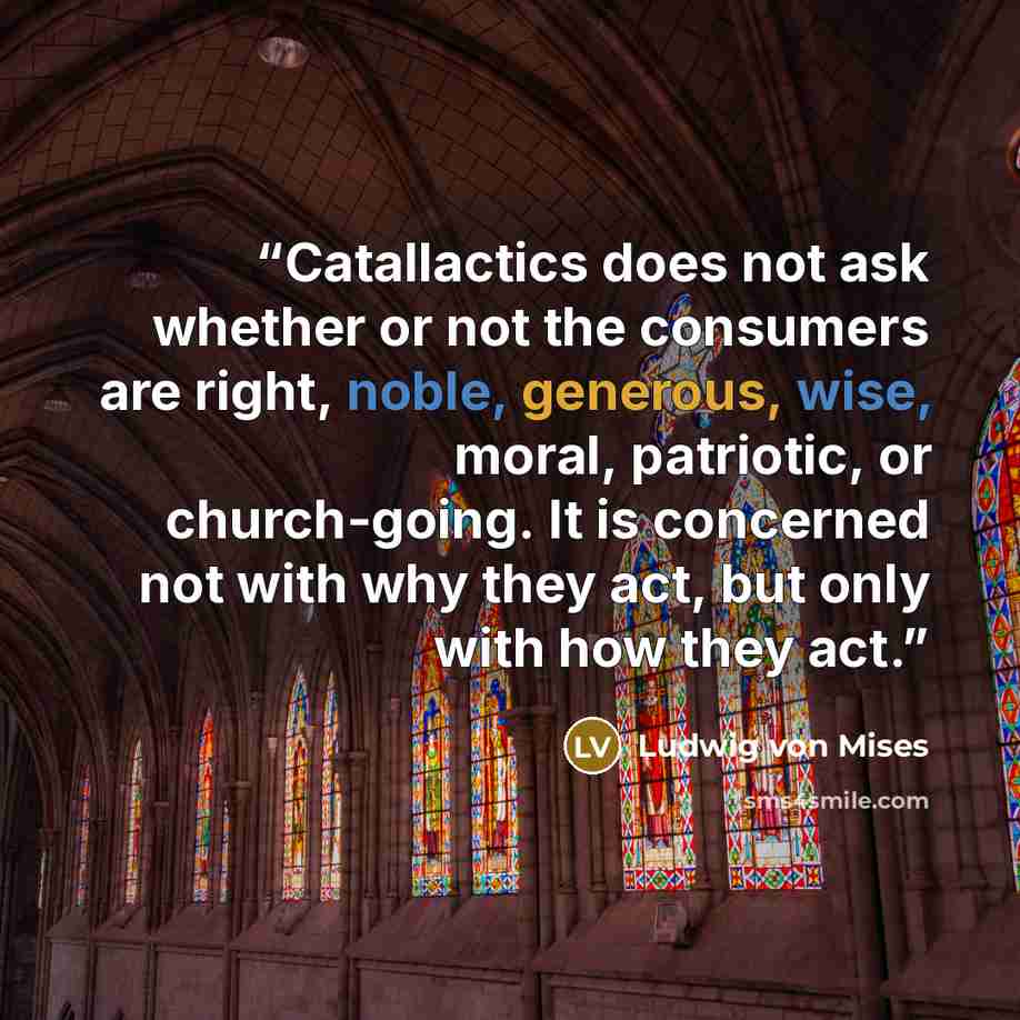 “Catallactics does not ask whether or not the consumers are right, noble, generous, wise, moral, patriotic, or church-going. It is concerned not with why they act, but only with how they act.” quote by ludwig von Mises