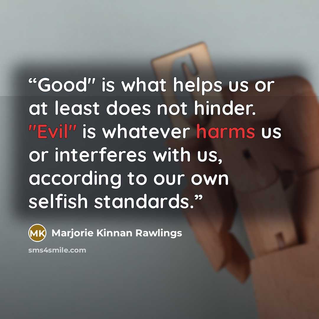“Good" is what helps us or at least does not hinder. "Evil" is whatever harms us or interferes with us, according to our own selfish standards.” quote by Marjorie Kinnan Rawlings