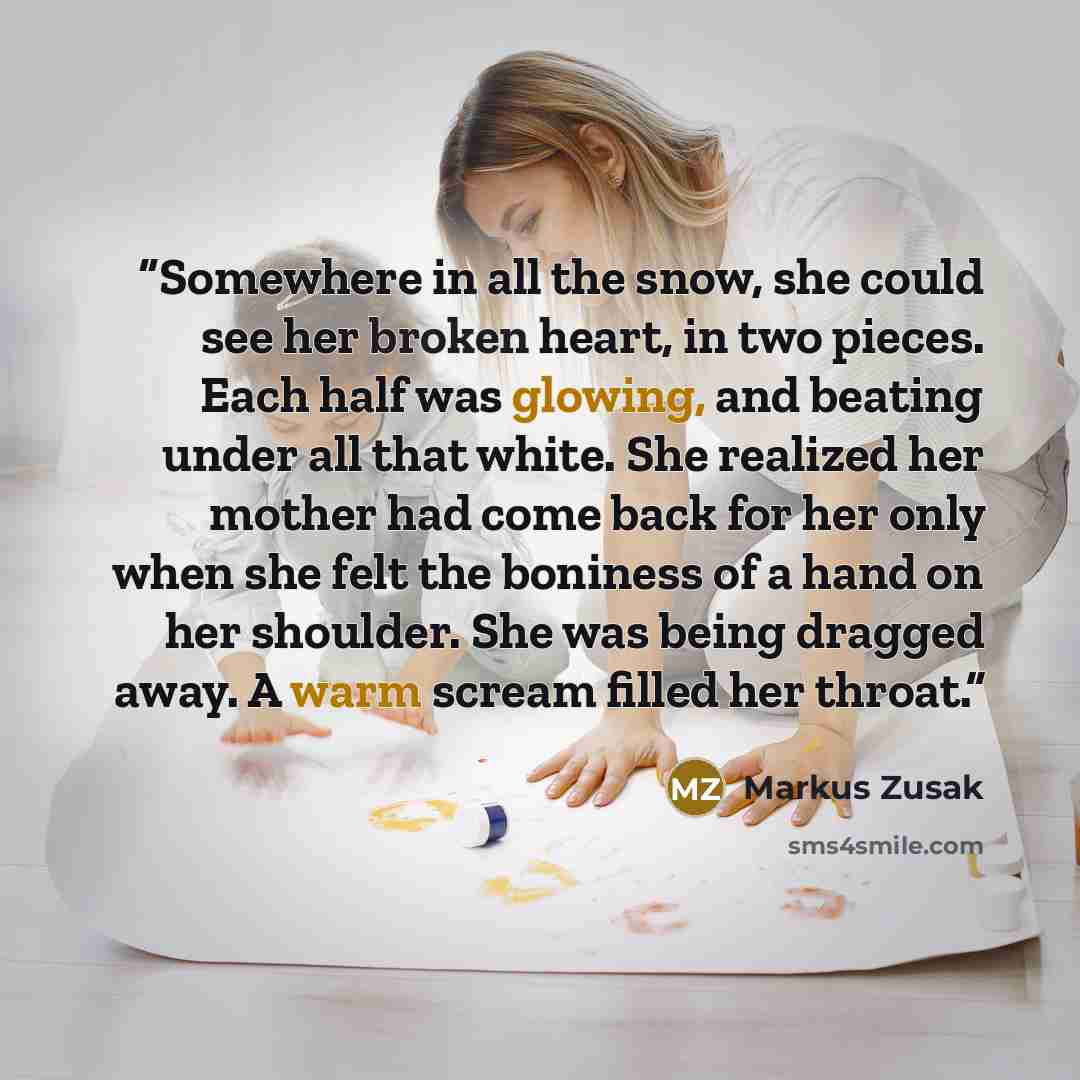 “Somewhere in all the snow, she could see her broken heart, in two pieces. Each half was glowing, and beating under all that white. She realized her mother had come back for her only when she felt the boniness of a hand on her shoulder. She was being dragged away. A warm scream filled her throat.” quote by Markus Zusak