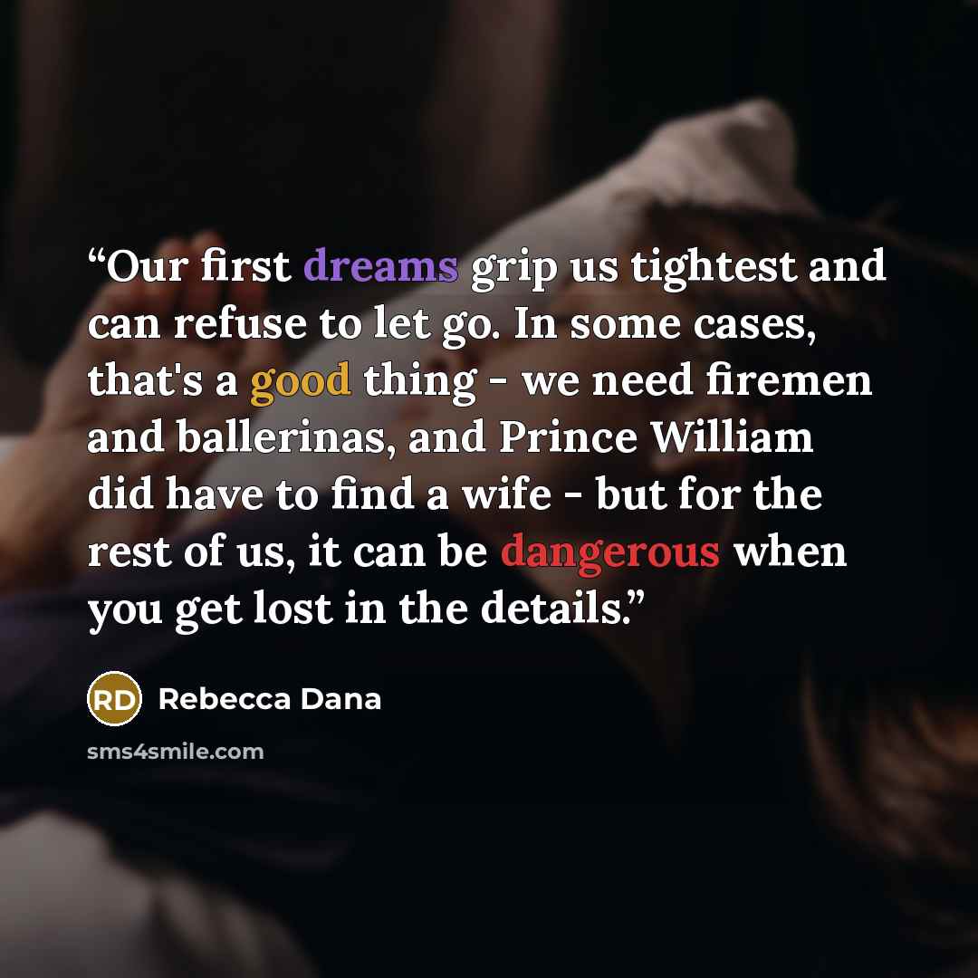 “Our first dreams grip us tightest and can refuse to let go. In some cases, that's a good thing - we need firemen and ballerinas, and Prince William did have to find a wife - but for the rest of us, it can be dangerous when you get lost in the details.” quote by Rebecca Dana