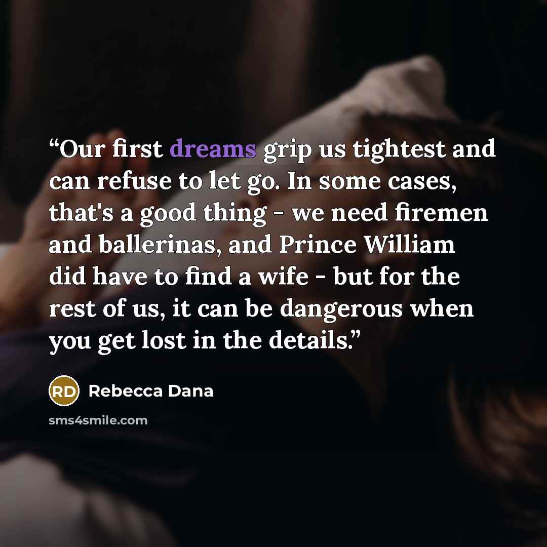 “Our first dreams grip us tightest and can refuse to let go. In some cases, that's a good thing - we need firemen and ballerinas, and Prince William did have to find a wife - but for the rest of us, it can be dangerous when you get lost in the details.” quote by Rebecca Dana