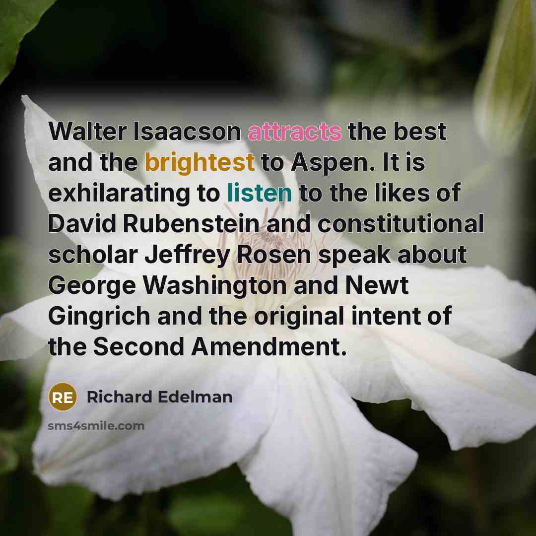 “Walter Isaacson attracts the best and the brightest to Aspen. It is exhilarating to listen to the likes of David Rubenstein and constitutional scholar Jeffrey Rosen speak about George Washington and Newt Gingrich and the original intent of the Second Amendment.” quote by Richard Edelman