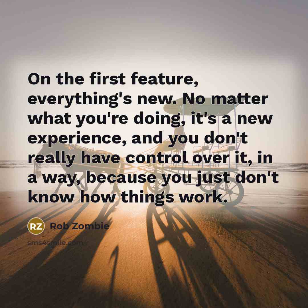 “On the first feature, everything's new. No matter what you're doing, it's a new experience, and you don't really have control over it, in a way, because you just don't know how things work.” quote by Rob Zombie