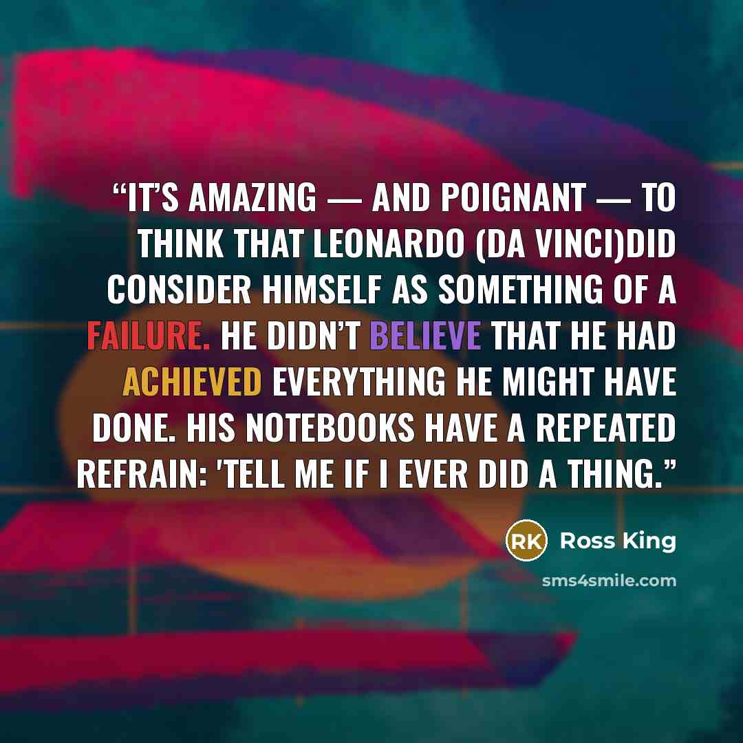 “It’s amazing — and poignant — to think that Leonardo (da Vinci)did consider himself as something of a failure. He didn’t believe that he had achieved everything he might have done. His notebooks have a repeated refrain: 'Tell me if I ever did a thing.” quote by Ross King
