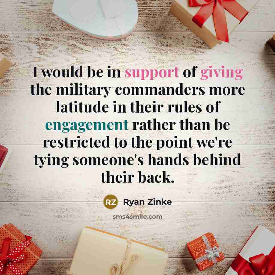 “I would be in support of giving the military commanders more latitude in their rules of engagement rather than be restricted to the point we're tying someone's hands behind their back.” quote by Ryan Zinke