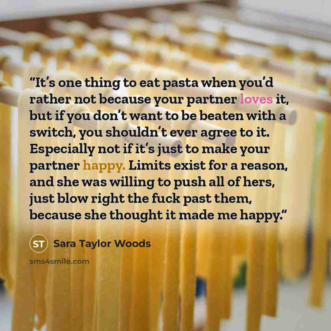 “It’s one thing to eat pasta when you’d rather not because your partner loves it, but if you don’t want to be beaten with a switch, you shouldn’t ever agree to it. Especially not if it’s just to make your partner happy. Limits exist for a reason, and she was willing to push all of hers, just blow…” quote by Sara Taylor Woods