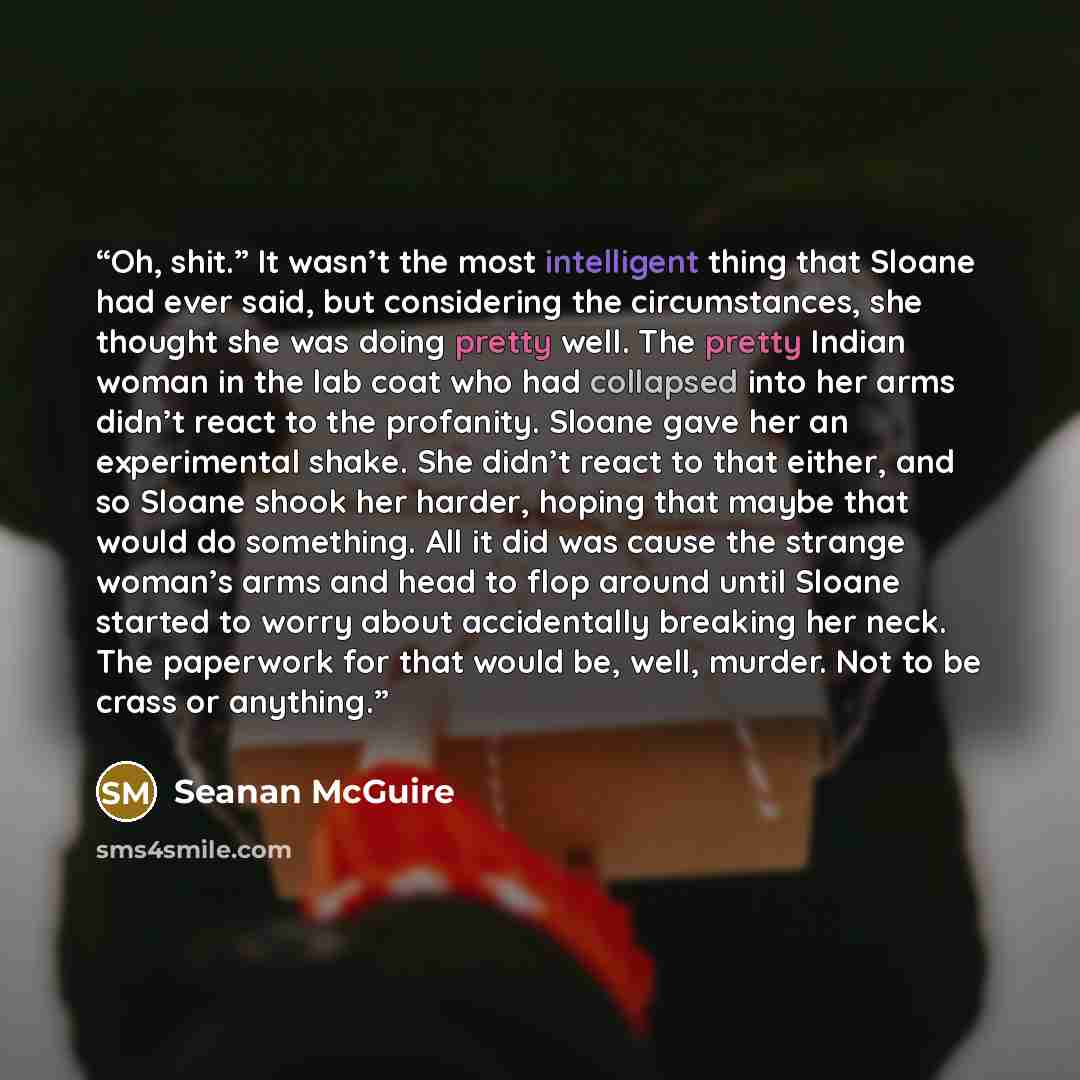 “Oh, shit.” It wasn’t the most intelligent thing that Sloane had ever said, but considering the circumstances, she thought she was doing pretty well. The pretty Indian woman in the lab coat who had collapsed into her arms didn’t react to the profanity. Sloane gave her an experimental shake. She…” quote by Seanan McGuire