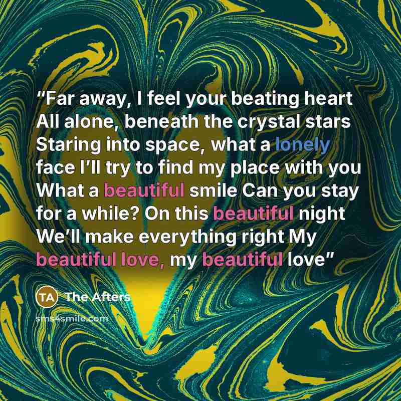 “Far away, I feel your beating heart All alone, beneath the crystal stars Staring into space, what a lonely face I’ll try to find my place with you What a beautiful smile Can you stay for a while? On this beautiful night We’ll make everything right My beautiful love, my beautiful love” quote by The Afters